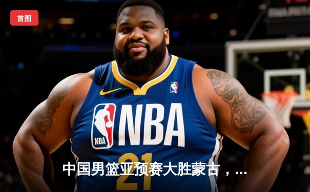 中国男篮亚预赛大胜蒙古，周琦两双统治内线