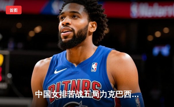 中国女排苦战五局力克巴西 袁心玥关键拦网锁定胜局