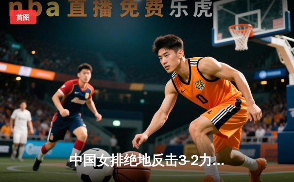 中国女排绝地反击3-2力克巴西，张常宁砍28分主宰决胜局