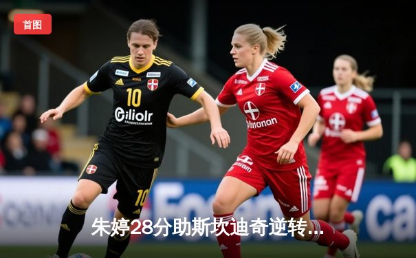 朱婷28分助斯坎迪奇逆转诺瓦拉，女排欧冠四强争夺战上演经典对决