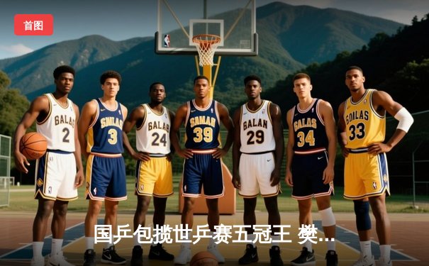 国乒包揽世乒赛五冠王 樊振东4-2逆转王楚钦卫冕男单