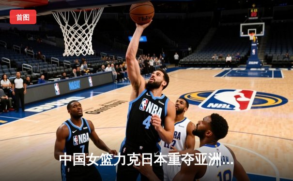 中国女篮力克日本重夺亚洲杯冠军，韩旭MVP级表现制霸内线