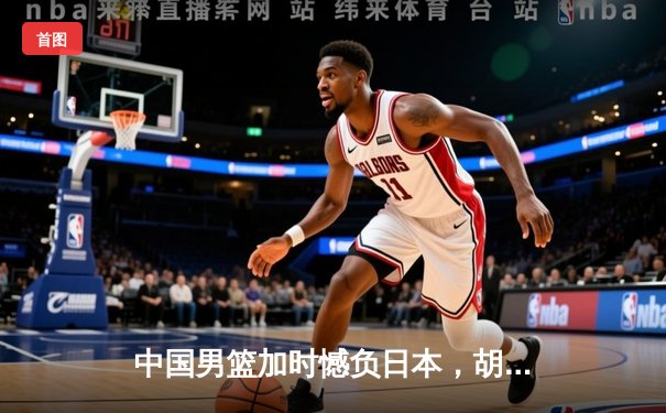 中国男篮加时憾负日本，胡金秋空砍23+13难救主