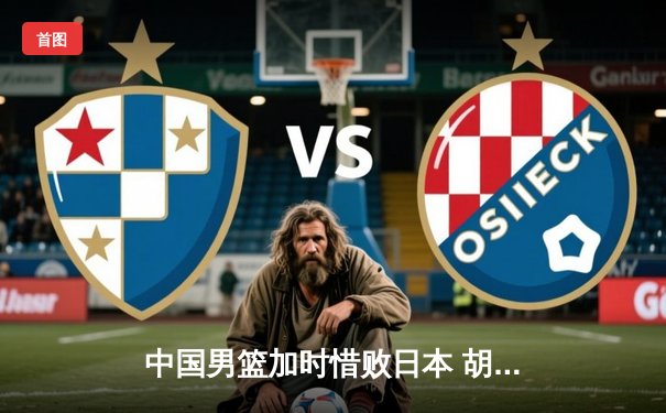 中国男篮加时惜败日本 胡金秋空砍23分难阻亚洲杯预选赛首败
