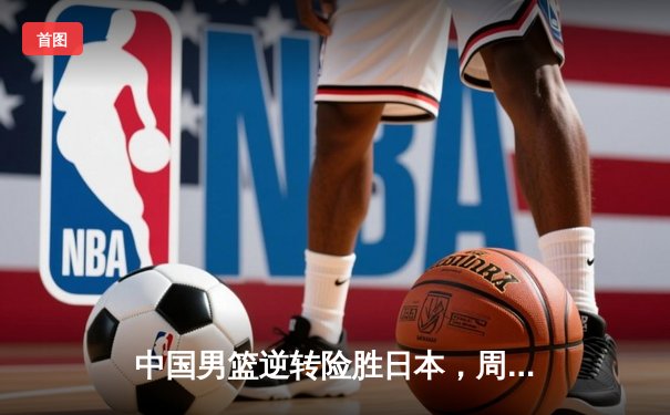 中国男篮逆转险胜日本，周琦关键封盖锁定胜局