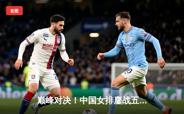 巅峰对决！中国女排鏖战五局险胜巴西，斩获世联赛关键胜利