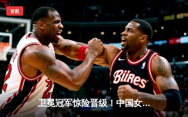 卫冕冠军惊险晋级！中国女排3-2逆转意大利，挺进世锦赛四强