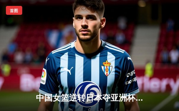 中国女篮逆转日本夺亚洲杯冠军 韩旭23+15统治内线