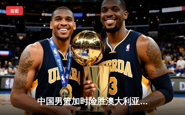 中国男篮加时险胜澳大利亚，周琦26+16统治内线