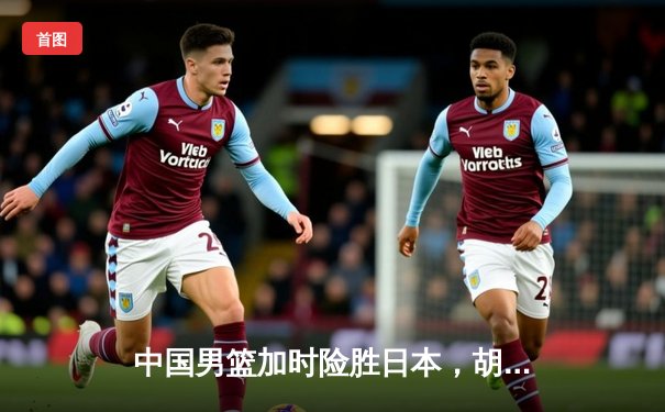 中国男篮加时险胜日本，胡金秋30+12主宰内线