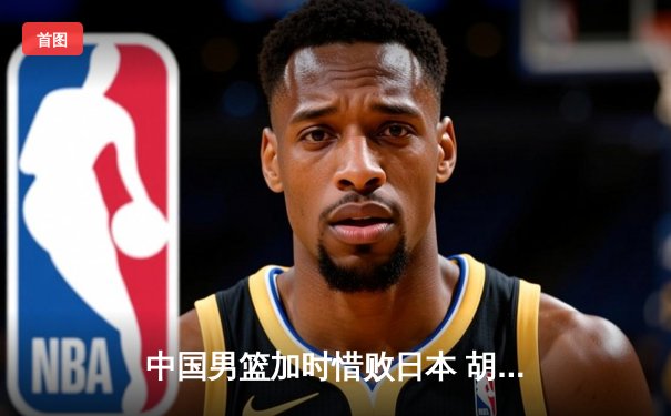 中国男篮加时惜败日本 胡金秋空砍23+13难救主