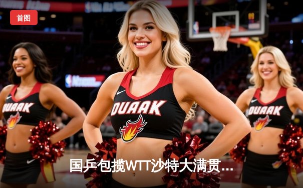 国乒包揽WTT沙特大满贯双冠 王楚钦逆转弗朗西斯卡马龙完胜林昀儒